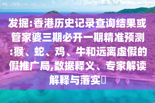 发掘:香港历史记录查询结果或管家婆三期必开一期精准预测:猴、蛇、鸡、牛和远离虚假的假推广局,数据释义、专家解读解释与落实